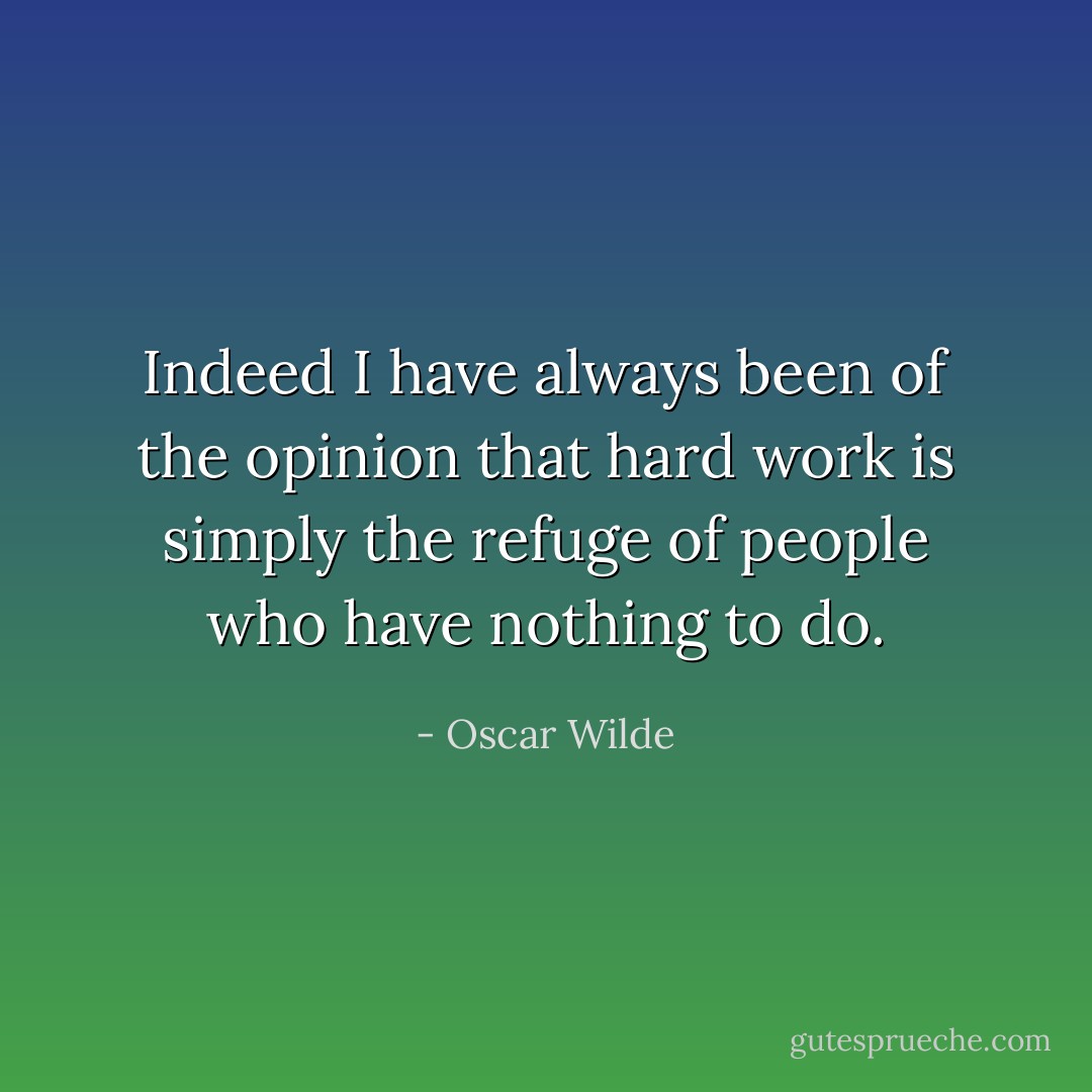 Indeed I have always been of the opinion that hard work is simply the refuge of people who have nothing to do. - Oscar Wilde