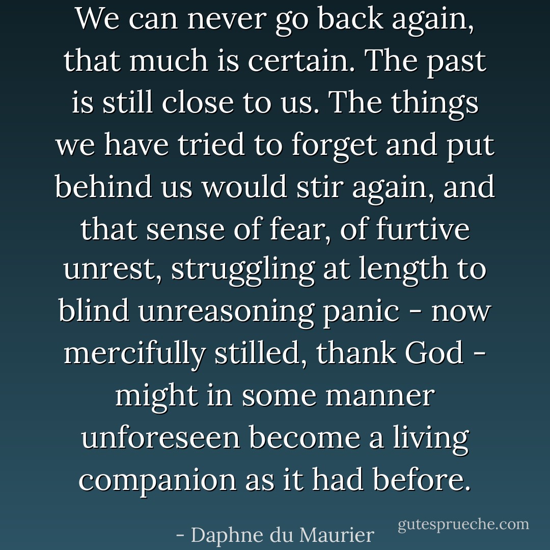 We can never go back again, that much is certain. The past is still close to us. The things we have tried to forget and put behind us would stir again, and that sense of fear, of furtive unrest, struggling at length to blind unreasoning panic - now mercifully stilled, thank God - might in some manner unforeseen become a living companion as it had before. - Daphne du Maurier