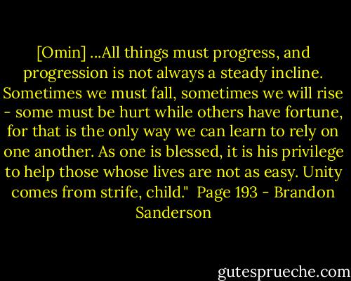 [Omin] ...All things must progress, and progression is not always a steady incline. Sometimes we must fall, sometimes we will rise - some must be hurt while others have fortune, for that is the only way we can learn to rely on one another. As one is blessed, it is his privilege to help those whose lives are not as easy. Unity comes from strife, child."<br /><br />Page 193 - Brandon Sanderson
