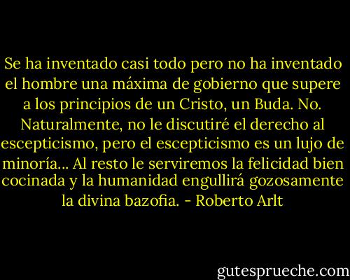 Se ha inventado casi todo pero no ha inventado el hombre una máxima de gobierno que supere a los principios de un Cristo, un Buda. No. Naturalmente, no le discutiré el derecho al escepticismo, pero el escepticismo es un lujo de minoría... Al resto le serviremos la felicidad bien cocinada y la humanidad engullirá gozosamente la divina bazofia. - Roberto Arlt