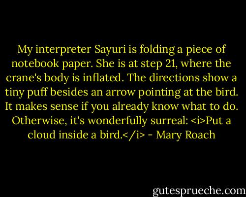 My interpreter Sayuri is folding a piece of notebook paper. She is at step 21, where the crane's body is inflated. The directions show a tiny puff besides an arrow pointing at the bird. It makes sense if you already know what to do. Otherwise, it's wonderfully surreal: <i>Put a cloud inside a bird.</i> - Mary Roach