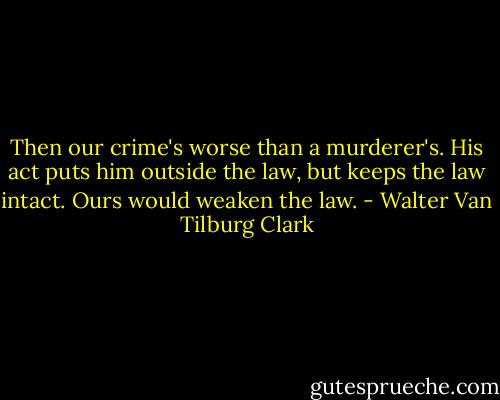 Then our crime's worse than a murderer's. His act puts him outside the law, but keeps the law intact. Ours would weaken the law. - Walter Van Tilburg Clark