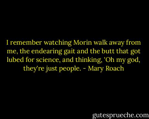 I remember watching Morin walk away from me, the endearing gait and the butt that got lubed for science, and thinking, 'Oh my god, they're just people. - Mary Roach