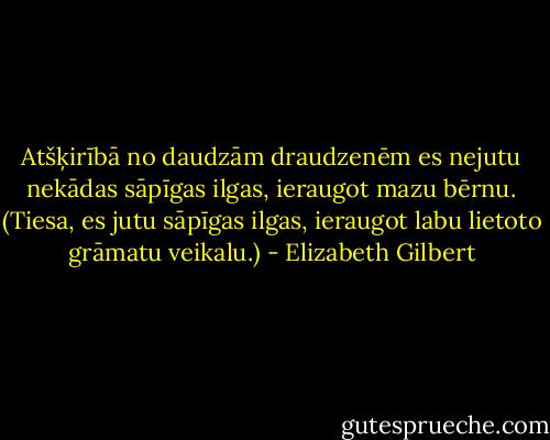 Atšķirībā no daudzām draudzenēm es nejutu nekādas sāpīgas ilgas, ieraugot mazu bērnu. (Tiesa, es jutu sāpīgas ilgas, ieraugot labu lietoto grāmatu veikalu.) - Elizabeth Gilbert
