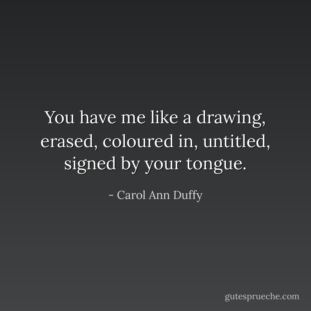 You have me like a drawing, erased, coloured in, untitled, signed by your tongue. - Carol Ann Duffy