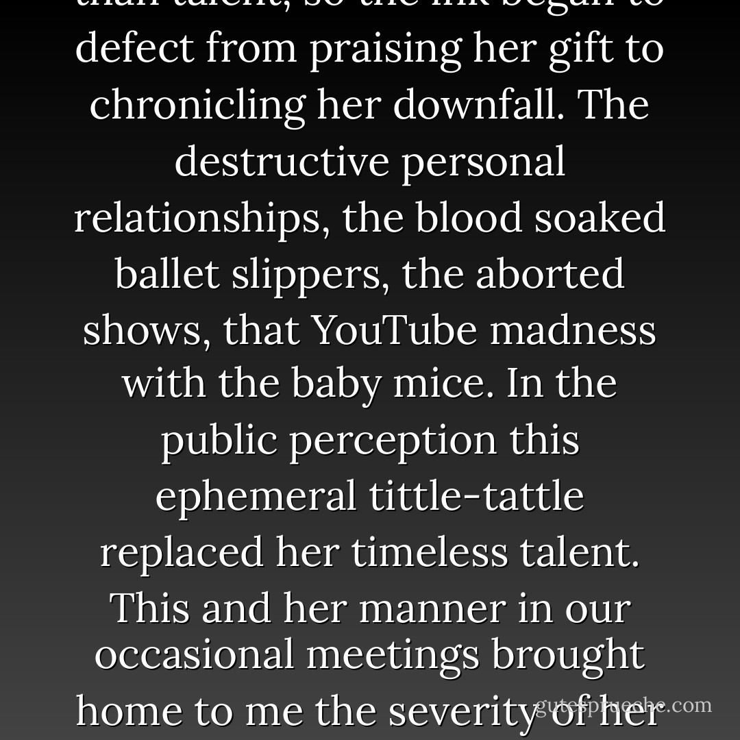 Amy [Winehouse] increasingly became defined by her addiction. Our media though is more interested in tragedy than talent, so the ink began to defect from praising her gift to chronicling her downfall. The destructive personal relationships, the blood soaked ballet slippers, the aborted shows, that YouTube madness with the baby mice. In the public perception this ephemeral tittle-tattle replaced her timeless talent. This and her manner in our occasional meetings brought home to me the severity of her condition. Addiction is a serious disease; it will end with jail, mental institutions, or death. - Russell Brand