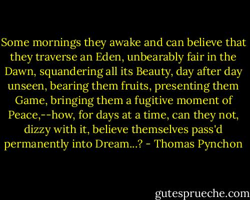 Some mornings they awake and can believe that they traverse an Eden, unbearably fair in the Dawn, squandering all its Beauty, day after day unseen, bearing them fruits, presenting them Game, bringing them a fugitive moment of Peace,--how, for days at a time, can they not, dizzy with it, believe themselves pass'd permanently into Dream...? - Thomas Pynchon