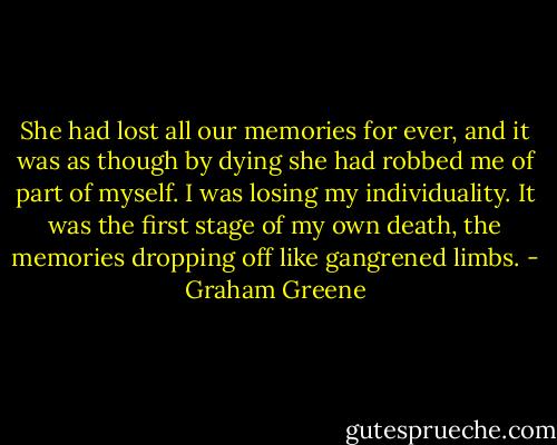 She had lost all our memories for ever, and it was as though by dying she had robbed me of part of myself. I was losing my individuality. It was the first stage of my own death, the memories dropping off like gangrened limbs. - Graham Greene
