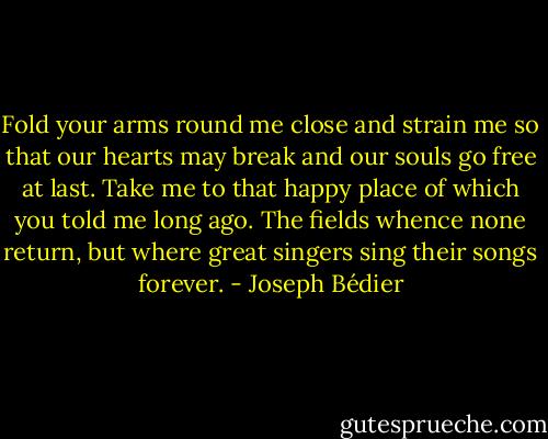 Fold your arms round me close and strain me so that our hearts may break and our souls go free at last. Take me to that happy place of which you told me long ago. The fields whence none return, but where great singers sing their songs forever. - Joseph Bédier