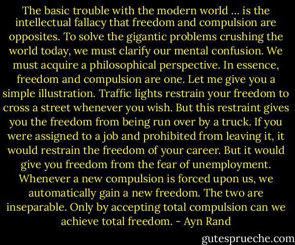 The basic trouble with the modern world … is the intellectual fallacy that freedom and compulsion are opposites. To solve the gigantic problems crushing the world today, we must clarify our mental confusion. We must acquire a philosophical perspective. In essence, freedom and compulsion are one. Let me give you a simple illustration. Traffic lights restrain your freedom to cross a street whenever you wish. But this restraint gives you the freedom from being run over by a truck. If you were assigned to a job and prohibited from leaving it, it would restrain the freedom of your career. But it would give you freedom from the fear of unemployment. Whenever a new compulsion is forced upon us, we automatically gain a new freedom. The two are inseparable. Only by accepting total compulsion can we achieve total freedom. - Ayn Rand