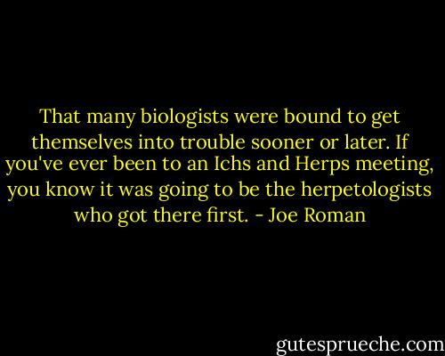 That many biologists were bound to get themselves into trouble sooner or later. If you've ever been to an Ichs and Herps meeting, you know it was going to be the herpetologists who got there first. - Joe Roman