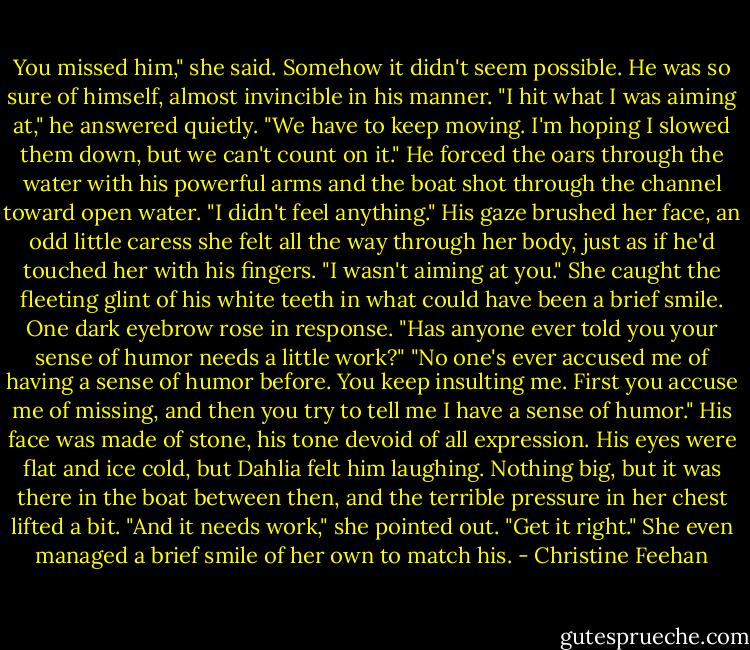 You missed him," she said. Somehow it didn't seem possible. He was so sure of himself, almost invincible in his manner.<br />"I hit what I was aiming at," he answered quietly. "We have to keep moving. I'm hoping I slowed them down, but we can't count on it." He forced the oars through the water with his powerful arms and the boat shot through the channel toward open water.<br />"I didn't feel anything."<br />His gaze brushed her face, an odd little caress she felt all the way through her body, just as if he'd touched her with his fingers. "I wasn't aiming at you."<br />She caught the fleeting glint of his white teeth in what could have been a brief smile. One dark eyebrow rose in response. "Has anyone ever told you your sense of humor needs a little work?"<br />"No one's ever accused me of having a sense of humor before. You keep insulting me. First you accuse me of missing, and then you try to tell me I have a sense of humor."<br />His face was made of stone, his tone devoid of all expression. His eyes were flat and ice cold, but Dahlia felt him laughing. Nothing big, but it was there in the boat between then, and the terrible pressure in her chest lifted a bit. "And it needs work," she pointed out. "Get it right." She even managed a brief smile of her own to match his. - Christine Feehan