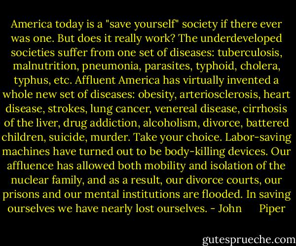 America today is a "save yourself" society if there ever was one. But does it really work? The underdeveloped societies suffer from one set of diseases: tuberculosis, malnutrition, pneumonia, parasites, typhoid, cholera, typhus, etc. Affluent America has virtually invented a whole new set of diseases: obesity, arteriosclerosis, heart disease, strokes, lung cancer, venereal disease, cirrhosis of the liver, drug addiction, alcoholism, divorce, battered children, suicide, murder. Take your choice. Labor-saving machines have turned out to be body-killing devices. Our affluence has allowed both mobility and isolation of the nuclear family, and as a result, our divorce courts, our prisons and our mental institutions are flooded. In saving ourselves we have nearly lost ourselves. - John      Piper