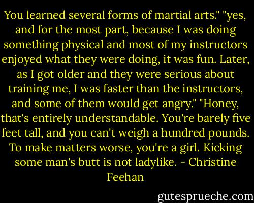 You learned several forms of martial arts."<br />"yes, and for the most part, because I was doing something physical and most of my instructors enjoyed what they were doing, it was fun. Later, as I got older and they were serious about training me, I was faster than the instructors, and some of them would get angry."<br />"Honey, that's entirely understandable. You're barely five feet tall, and you can't weigh a hundred pounds. To make matters worse, you're a girl. Kicking some man's butt is not ladylike. - Christine Feehan