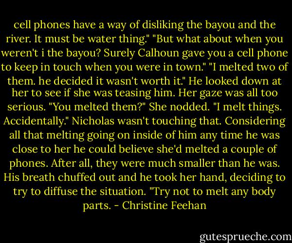 cell phones have a way of disliking the bayou and the river. It must be water thing."<br />"But what about when you weren't i the bayou? Surely Calhoun gave you a cell phone to keep in touch when you were in town."<br />"I melted two of them. he decided it wasn't worth it."<br />He looked down at her to see if she was teasing him. Her gaze was all too serious. "You melted them?"<br />She nodded. "I melt things. Accidentally."<br />Nicholas wasn't touching that. Considering all that melting going on inside of him any time he was close to her he could believe she'd melted a couple of phones. After all, they were much smaller than he was. His breath chuffed out and he took her hand, deciding to try to diffuse the situation. "Try not to melt any body parts. - Christine Feehan