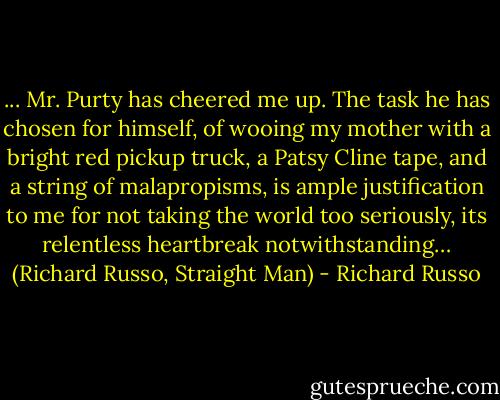 ... Mr. Purty has cheered me up. The task he has chosen for himself, of wooing my mother with a bright red pickup truck, a Patsy Cline tape, and a string of malapropisms, is ample justification to me for not taking the world too seriously, its relentless heartbreak notwithstanding… (Richard Russo, Straight Man) - Richard Russo
