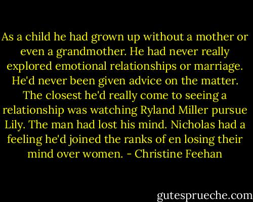 As a child he had grown up without a mother or even a grandmother. He had never really explored emotional relationships or marriage. He'd never been given advice on the matter. The closest he'd really come to seeing a relationship was watching Ryland Miller pursue Lily. The man had lost his mind. Nicholas had a feeling he'd joined the ranks of en losing their mind over women. - Christine Feehan