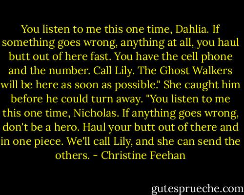 You listen to me this one time, Dahlia. If something goes wrong, anything at all, you haul butt out of here fast. You have the cell phone and the number. Call Lily. The Ghost Walkers will be here as soon as possible."<br />She caught him before he could turn away. "You listen to me this one time, Nicholas. If anything goes wrong, don't be a hero. Haul your butt out of there and in one piece. We'll call Lily, and she can send the others. - Christine Feehan