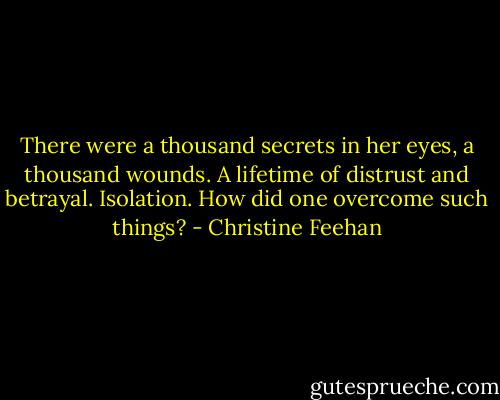 There were a thousand secrets in her eyes, a thousand wounds. A lifetime of distrust and betrayal. Isolation. How did one overcome such things? - Christine Feehan