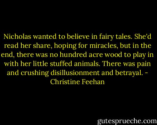 Nicholas wanted to believe in fairy tales. She'd read her share, hoping for miracles, but in the end, there was no hundred acre wood to play in with her little stuffed animals. There was pain and crushing disillusionment and betrayal. - Christine Feehan