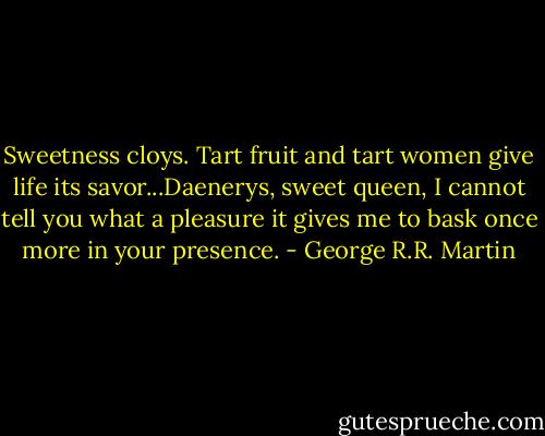 Sweetness cloys. Tart fruit and tart women give life its savor...Daenerys, sweet queen, I cannot tell you what a pleasure it gives me to bask once more in your presence. - George R.R. Martin