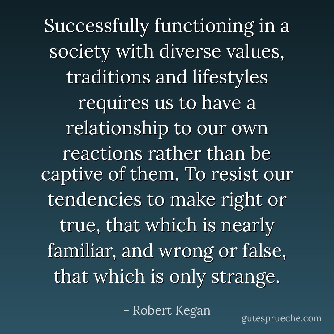 Successfully functioning in a society with diverse values, traditions and lifestyles requires us to have a relationship to our own reactions rather than be captive of them. To resist our tendencies to make right or true, that which is nearly familiar, and wrong or false, that which is only strange. - Robert Kegan