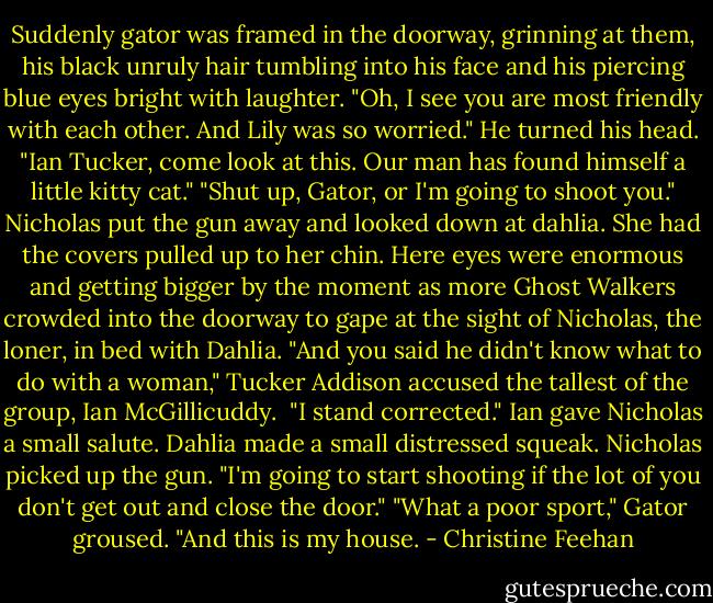 Suddenly gator was framed in the doorway, grinning at them, his black unruly hair tumbling into his face and his piercing blue eyes bright with laughter. "Oh, I see you are most friendly with each other. And Lily was so worried." He turned his head. "Ian Tucker, come look at this. Our man has found himself a little kitty cat."<br />"Shut up, Gator, or I'm going to shoot you." Nicholas put the gun away and looked down at dahlia. She had the covers pulled up to her chin. Here eyes were enormous and getting bigger by the moment as more Ghost Walkers crowded into the doorway to gape at the sight of Nicholas, the loner, in bed with Dahlia.<br />"And you said he didn't know what to do with a woman," Tucker Addison accused the tallest of the group, Ian McGillicuddy. <br />"I stand corrected." Ian gave Nicholas a small salute.<br />Dahlia made a small distressed squeak. Nicholas picked up the gun. "I'm going to start shooting if the lot of you don't get out and close the door."<br />"What a poor sport," Gator groused. "And this is my house. - Christine Feehan