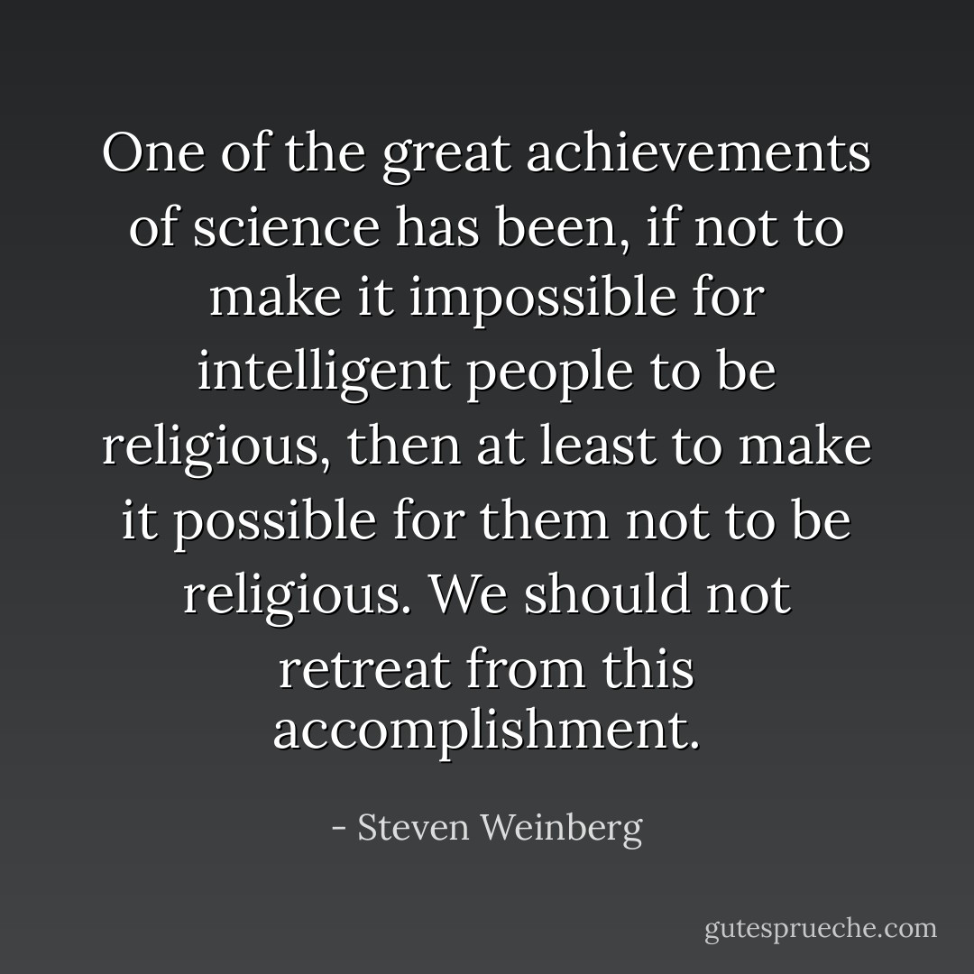 One of the great achievements of science has been, if not to make it impossible for intelligent people to be religious, then at least to make it possible for them not to be religious. We should not retreat from this accomplishment. - Steven Weinberg
