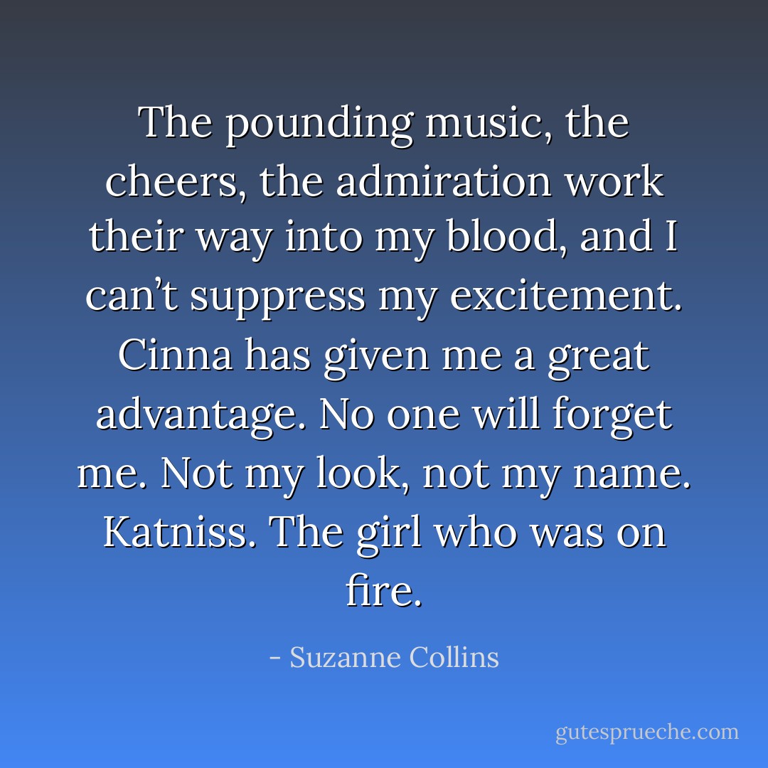 The pounding music, the cheers, the admiration work their way into my blood, and I can’t suppress my excitement. Cinna has given me a great advantage. No one will forget me. Not my look, not my name. Katniss. The girl who was on fire. - Suzanne Collins