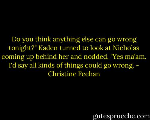 Do you think anything else can go wrong tonight?"<br />Kaden turned to look at Nicholas coming up behind her and nodded. "Yes ma'am. I'd say all kinds of things could go wrong. - Christine Feehan
