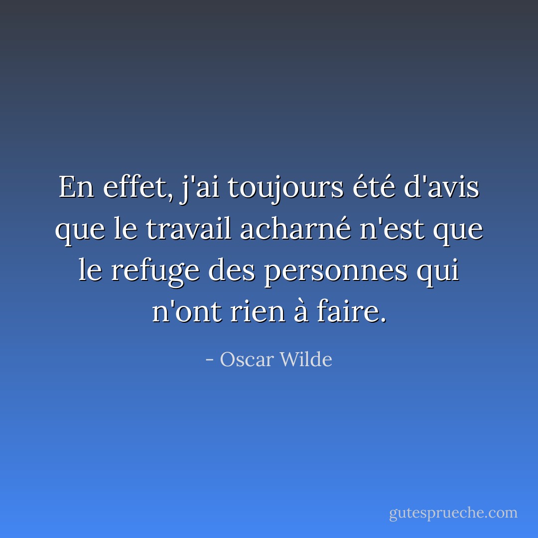 En effet, j'ai toujours été d'avis que le travail acharné n'est que le refuge des personnes qui n'ont rien à faire. - Oscar Wilde
