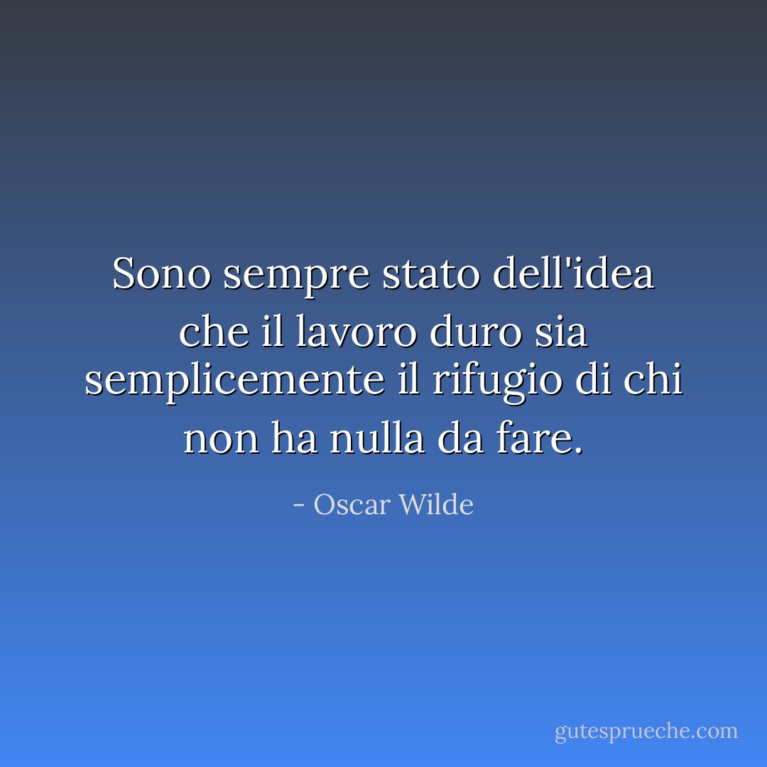 Sono sempre stato dell'idea che il lavoro duro sia semplicemente il rifugio di chi non ha nulla da fare. - Oscar Wilde