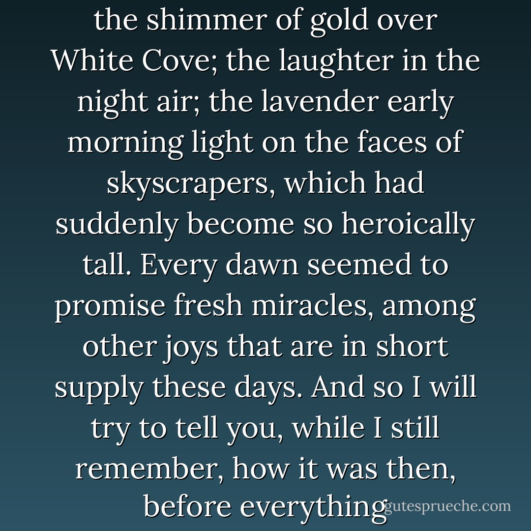 It is easy to forget now, how effervescent and free we all felt that summer. Everything fades: the shimmer of gold over White Cove; the laughter in the night air; the lavender early morning light on the faces of skyscrapers, which had suddenly become so heroically tall. Every dawn seemed to promise fresh miracles, among other joys that are in short supply these days. And so I will try to tell you, while I still remember, how it was then, before everything changed-that final season of the era that roared. - Anna Godbersen