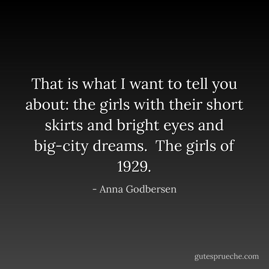 That is what I want to tell you about: the girls with their short skirts and bright eyes and big-city dreams.<br /><br />The girls of 1929. - Anna Godbersen