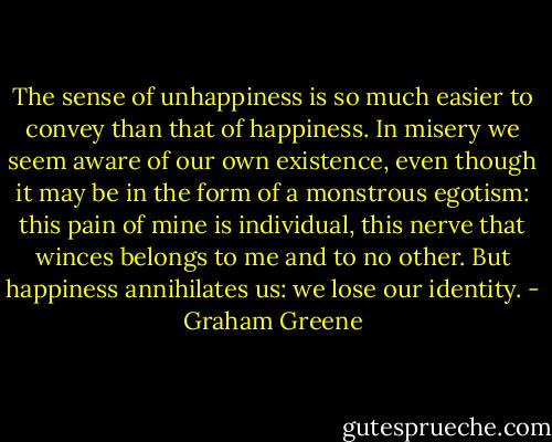 The sense of unhappiness is so much easier to convey than that of happiness. In misery we seem aware of our own existence, even though it may be in the form of a monstrous egotism: this pain of mine is individual, this nerve that winces belongs to me and to no other. But happiness annihilates us: we lose our identity. - Graham Greene