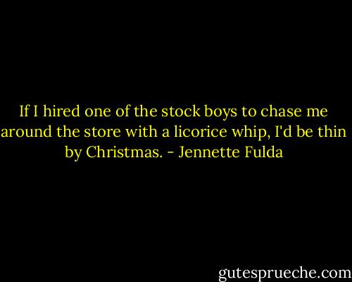 If I hired one of the stock boys to chase me around the store with a licorice whip, I'd be thin by Christmas. - Jennette Fulda