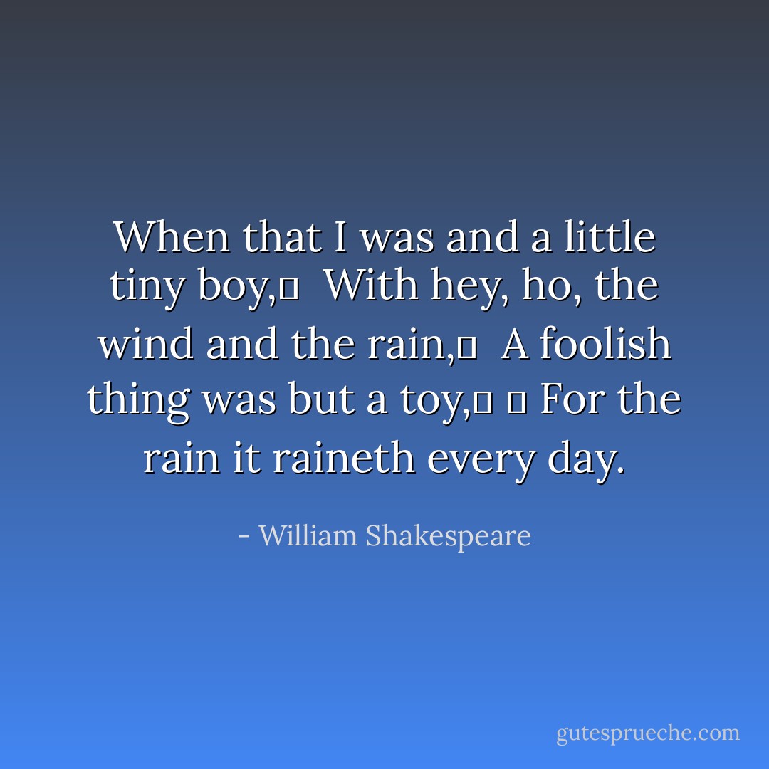 When that I was and a little tiny boy,	 <br />With hey, ho, the wind and the rain,	 <br />A foolish thing was but a toy,	 	 For the rain it raineth every day. - William Shakespeare