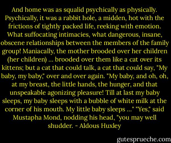 And home was as squalid psychically as physically. Psychically, it was a rabbit hole, a midden, hot with the frictions of tightly packed life, reeking with emotion. What suffocating intimacies, what dangerous, insane, obscene relationships between the members of the family group! Maniacally, the mother brooded over her children (her children) … brooded over them like a cat over its kittens; but a cat that could talk, a cat that could say, "My baby, my baby," over and over again. "My baby, and oh, oh, at my breast, the little hands, the hunger, and that unspeakable agonizing pleasure! Till at last my baby sleeps, my baby sleeps with a bubble of white milk at the corner of his mouth. My little baby sleeps …"<br />"Yes," said Mustapha Mond, nodding his head, "you may well shudder. - Aldous Huxley