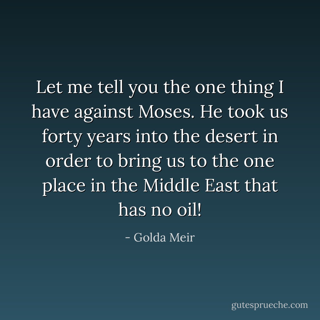 Let me tell you the one thing I have against Moses. He took us forty years into the desert in order to bring us to the one place in the Middle East that has no oil! - Golda Meir