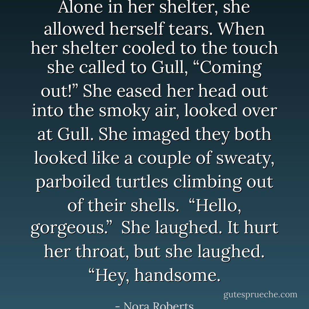 Alone in her shelter, she allowed herself tears. When her shelter cooled to the touch she called to Gull, “Coming out!” She eased her head out into the smoky air, looked over at Gull. She imaged they both looked like a couple of sweaty, parboiled turtles climbing out of their shells.<br /><br />“Hello, gorgeous.”<br /><br />She laughed. It hurt her throat, but she laughed. “Hey, handsome. - Nora Roberts