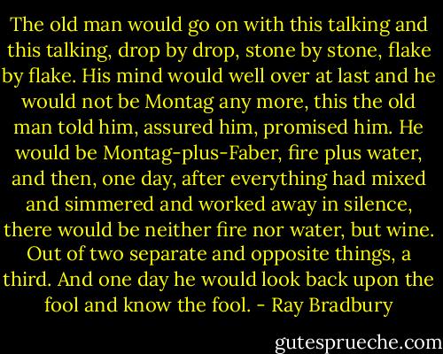The old man would go on with this talking and this talking, drop by drop, stone by stone, flake by flake. His mind would well over at last and he would not be Montag any more, this the old man told him, assured him, promised him. He would be Montag-plus-Faber, fire plus water, and then, one day, after everything had mixed and simmered and worked away in silence, there would be neither fire nor water, but wine. Out of two separate and opposite things, a third. And one day he would look back upon the fool and know the fool. - Ray Bradbury