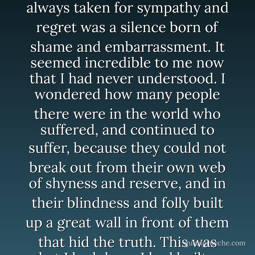 They were all fitting into place, the jig-saw pieces. The odd strained shapes that I had tried to piece together with my fumbling fingers and they had never fitted. Frank's odd manner when I spoke about Rebecca. Beatrice and her rather diffident negative attitude. The silence that I had always taken for sympathy and regret was a silence born of shame and embarrassment. It seemed incredible to me now that I had never understood. I wondered how many people there were in the world who suffered, and continued to suffer, because they could not break out from their own web of shyness and reserve, and in their blindness and folly built up a great wall in front of them that hid the truth. This was what I had done. I had built up false pictures in my mind and sat before them. I had never had the courage to demand the truth. Had I made one step forward out of my own shyness Maxim would have told these things four months, five months ago. - Daphne du Maurier