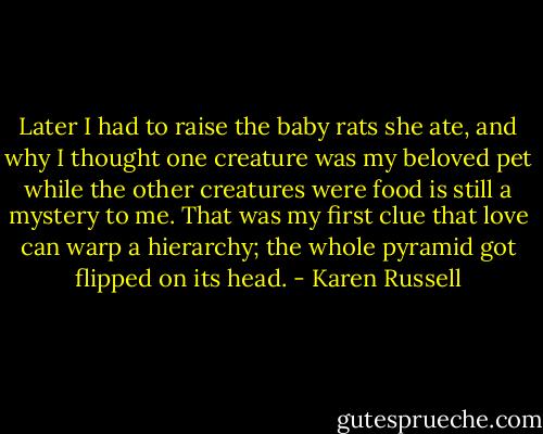 Later I had to raise the baby rats she ate, and why I thought one creature was my beloved pet while the other creatures were food is still a mystery to me. That was my first clue that love can warp a hierarchy; the whole pyramid got flipped on its head. - Karen Russell