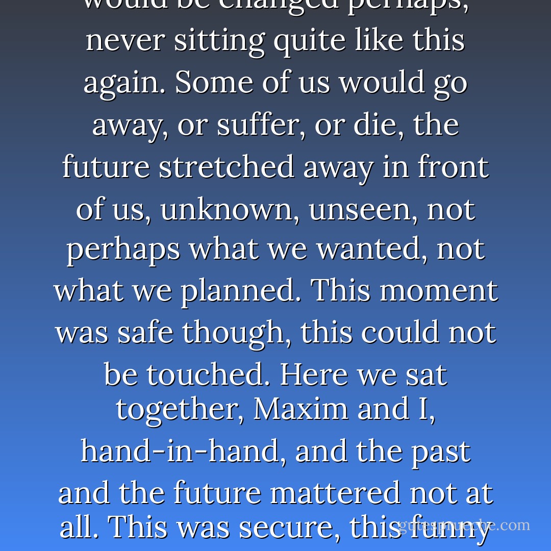 I wanted to go on sitting there, not talking, not listening to the others, keeping the moment precious for all time, because we were peaceful all of us, we were content and drowsy even as the bee who droned above our heads. In a little while it would be different, there would come tomorrow, and the next day and another year. And we would be changed perhaps, never sitting quite like this again. Some of us would go away, or suffer, or die, the future stretched away in front of us, unknown, unseen, not perhaps what we wanted, not what we planned. This moment was safe though, this could not be touched. Here we sat together, Maxim and I, hand-in-hand, and the past and the future mattered not at all. This was secure, this funny little fragment of time he would never remember, never think about again…For them it was just after lunch, quarter-past-three on a haphazard afternoon, like any hour, like any day. They did not want to hold it close, imprisoned and secure, as I did. They were not afraid. - Daphne du Maurier