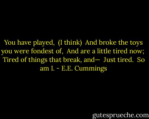 You have played, <br />(I think) <br />And broke the toys you were fondest of, <br />And are a little tired now; <br />Tired of things that break, and— <br />Just tired. <br />So am I. - E.E. Cummings