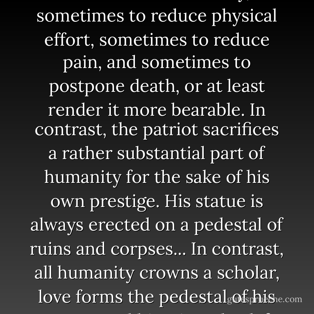 Heroes and scholars represent the opposite extremes... The scholar struggles for the benefit of all humanity, sometimes to reduce physical effort, sometimes to reduce pain, and sometimes to postpone death, or at least render it more bearable. In contrast, the patriot sacrifices a rather substantial part of humanity for the sake of his own prestige. His statue is always erected on a pedestal of ruins and corpses... In contrast, all humanity crowns a scholar, love forms the pedestal of his statues, and his triumphs defy the desecration of time and the judgment of history. - Santiago Ramón y Cajal