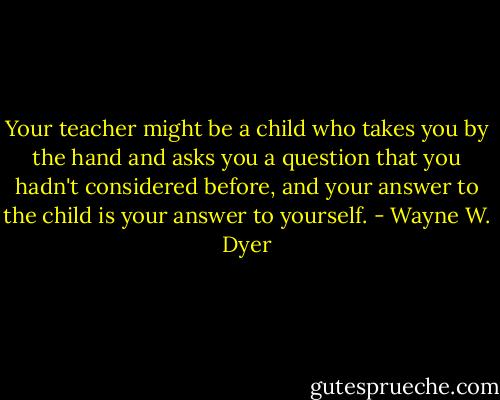 Your teacher might be a child who takes you by the hand and asks you a question that you hadn't considered before, and your answer to the child is your answer to yourself. - Wayne W. Dyer