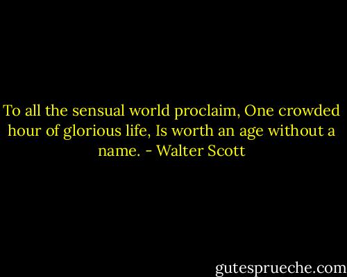 To all the sensual world proclaim, One crowded hour of glorious life, Is worth an age without a name. - Walter Scott