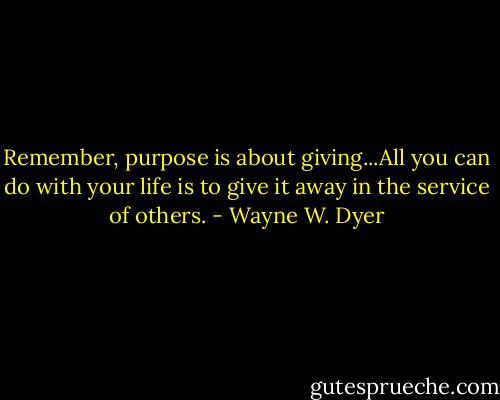 Remember, purpose is about giving...All you can do with your life is to give it away in the service of others. - Wayne W. Dyer