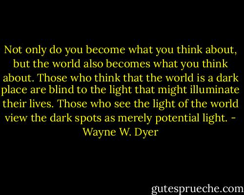 Not only do you become what you think about, but the world also becomes what you think about. Those who think that the world is a dark place are blind to the light that might illuminate their lives. Those who see the light of the world view the dark spots as merely potential light. - Wayne W. Dyer